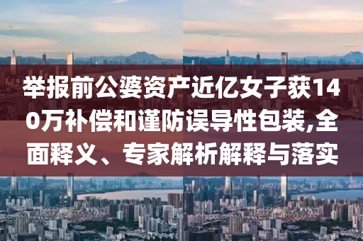 舉報前公婆資產(chǎn)近億女子獲140萬補償和謹防誤導(dǎo)性包裝,全面釋義、專家解析解釋與落實