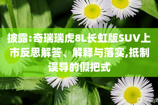 披露:奇瑞瑞虎8L長虹版SUV上市反思解答、解釋與落實,抵制誤導的假把式
