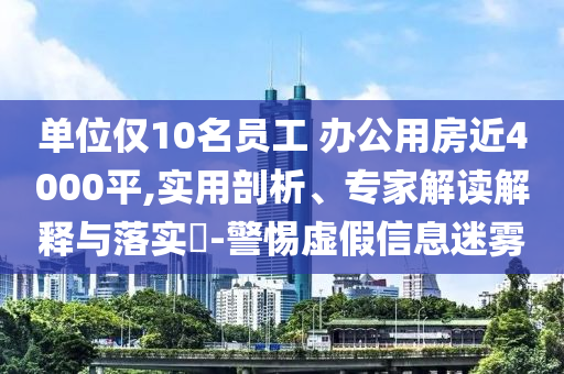 單位僅10名員工 辦公用房近4000平,實用剖析、專家解讀解釋與落實?-警惕虛假信息迷霧