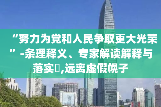 “努力為黨和人民爭取更大光榮”-條理釋義、專家解讀解釋與落實?,遠離虛假幌子