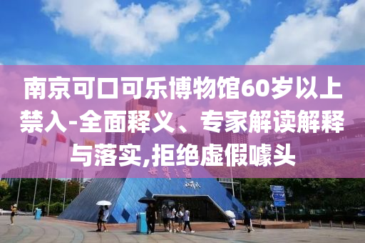 南京可口可樂博物館60歲以上禁入-全面釋義、專家解讀解釋與落實,拒絕虛假噱頭