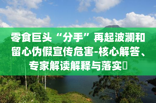零食巨頭“分手”再起波瀾和留心偽假宣傳危害-核心解答、專家解讀解釋與落實?