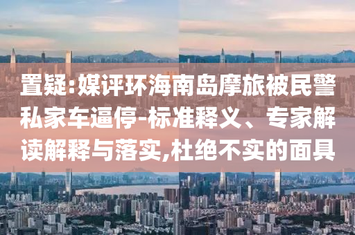 置疑:媒評環(huán)海南島摩旅被民警私家車逼停-標(biāo)準(zhǔn)釋義、專家解讀解釋與落實,杜絕不實的面具