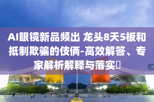 AI眼鏡新品頻出 龍頭8天5板和抵制欺騙的伎倆-高效解答、專家解析解釋與落實?