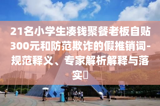 21名小學生湊錢聚餐老板自貼300元和防范欺詐的假推銷詞-規范釋義、專家解析解釋與落實?