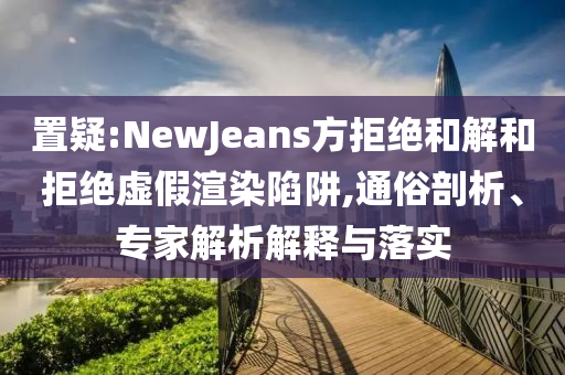 置疑:NewJeans方拒絕和解和拒絕虛假渲染陷阱,通俗剖析、專家解析解釋與落實