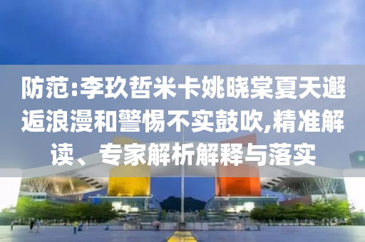 防范:李玖哲米卡姚曉棠夏天邂逅浪漫和警惕不實(shí)鼓吹,精準(zhǔn)解讀、專家解析解釋與落實(shí)
