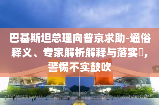 巴基斯坦總理向普京求助-通俗釋義、專家解析解釋與落實?,警惕不實鼓吹