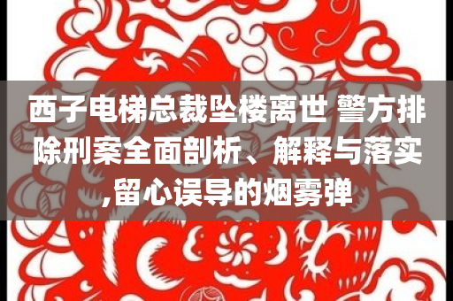 西子電梯總裁墜樓離世 警方排除刑案全面剖析、解釋與落實(shí),留心誤導(dǎo)的煙霧彈