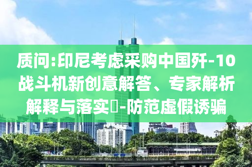 質(zhì)問:印尼考慮采購(gòu)中國(guó)殲-10戰(zhàn)斗機(jī)新創(chuàng)意解答、專家解析解釋與落實(shí)?-防范虛假誘騙