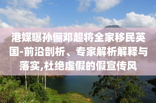 港媒曝孫儷鄧超將全家移民英國(guó)-前沿剖析、專家解析解釋與落實(shí),杜絕虛假的假宣傳風(fēng)