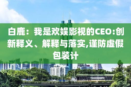 白鹿：我是歡娛影視的CEO:創(chuàng)新釋義、解釋與落實(shí),謹(jǐn)防虛假包裝計(jì)