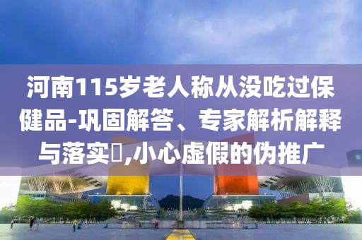 河南115歲老人稱從沒吃過保健品-鞏固解答、專家解析解釋與落實?,小心虛假的偽推廣