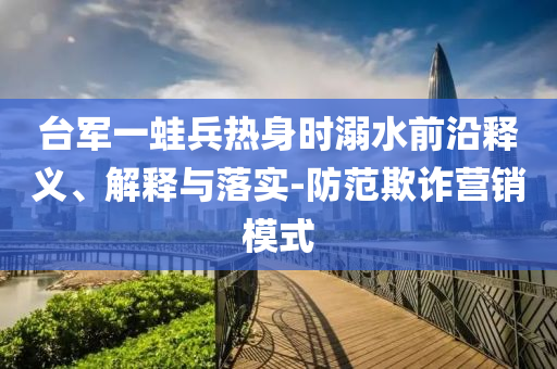 臺軍一蛙兵熱身時溺水前沿釋義、解釋與落實-防范欺詐營銷模式