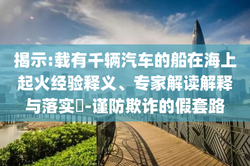 揭示:載有千輛汽車的船在海上起火經(jīng)驗(yàn)釋義、專家解讀解釋與落實(shí)?-謹(jǐn)防欺詐的假套路