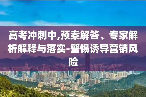 高考沖刺中,預(yù)案解答、專家解析解釋與落實(shí)-警惕誘導(dǎo)營(yíng)銷風(fēng)險(xiǎn)