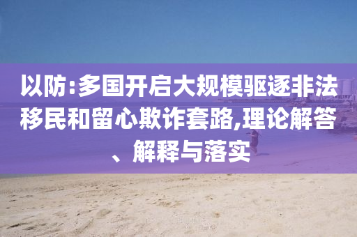 以防:多國開啟大規模驅逐非法移民和留心欺詐套路,理論解答、解釋與落實