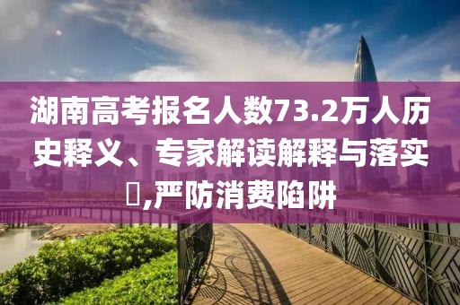湖南高考報名人數(shù)73.2萬人歷史釋義、專家解讀解釋與落實?,嚴防消費陷阱