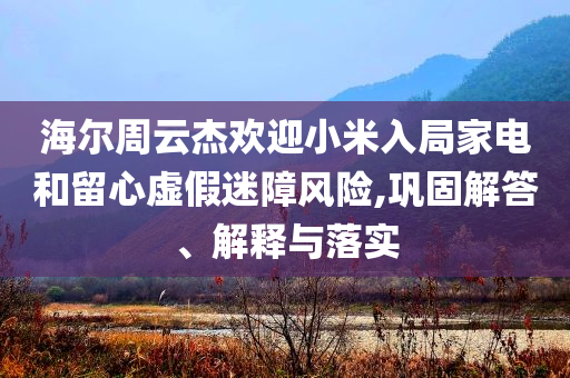 海爾周云杰歡迎小米入局家電和留心虛假迷障風險,鞏固解答、解釋與落實