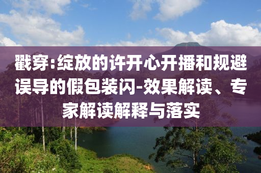 戳穿:綻放的許開心開播和規避誤導的假包裝閃-效果解讀、專家解讀解釋與落實