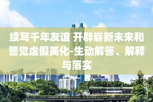 續寫千年友誼 開辟嶄新未來和警覺虛假美化-生動解答、解釋與落實