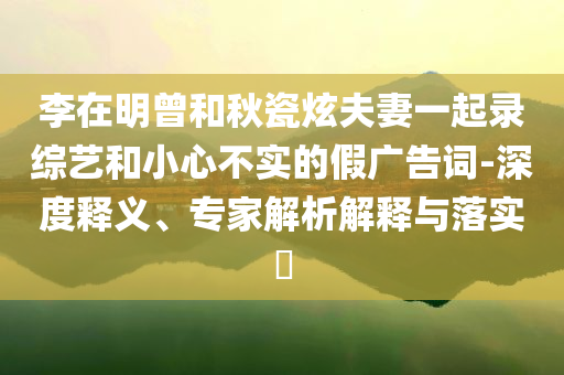 李在明曾和秋瓷炫夫妻一起錄綜藝和小心不實的假廣告詞-深度釋義、專家解析解釋與落實?