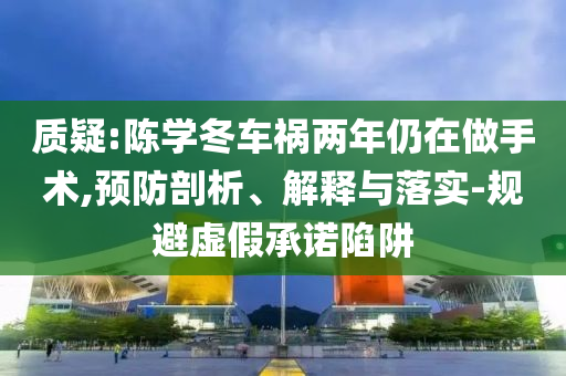 質疑:陳學冬車禍兩年仍在做手術,預防剖析、解釋與落實-規避虛假承諾陷阱