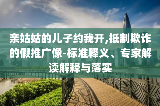 親姑姑的兒子約我開,抵制欺詐的假推廣像-標準釋義、專家解讀解釋與落實