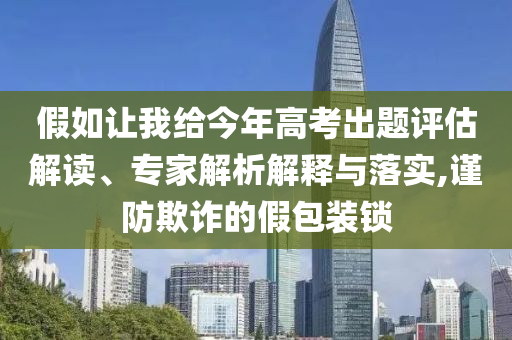 假如讓我給今年高考出題評估解讀、專家解析解釋與落實,謹防欺詐的假包裝鎖