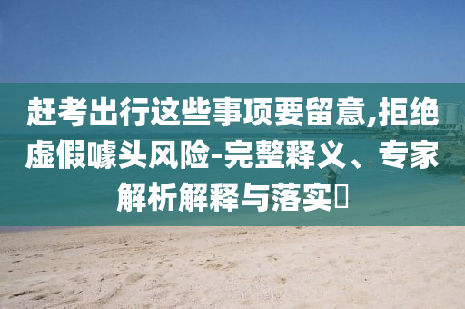 趕考出行這些事項要留意,拒絕虛假噱頭風險-完整釋義、專家解析解釋與落實?