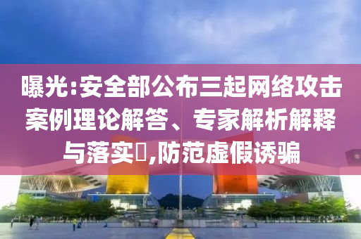 曝光:安全部公布三起網絡攻擊案例理論解答、專家解析解釋與落實?,防范虛假誘騙