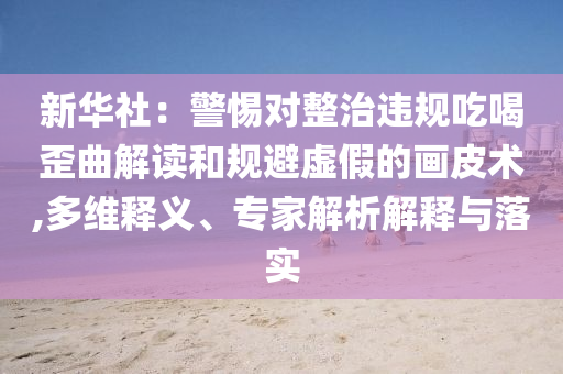 新華社：警惕對整治違規(guī)吃喝歪曲解讀和規(guī)避虛假的畫皮術(shù),多維釋義、專家解析解釋與落實