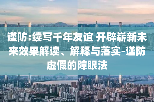 謹防:續(xù)寫千年友誼 開辟嶄新未來效果解讀、解釋與落實-謹防虛假的障眼法