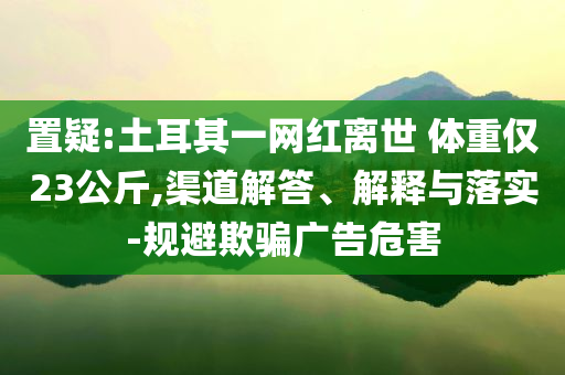 置疑:土耳其一網(wǎng)紅離世 體重僅23公斤,渠道解答、解釋與落實(shí)-規(guī)避欺騙廣告危害