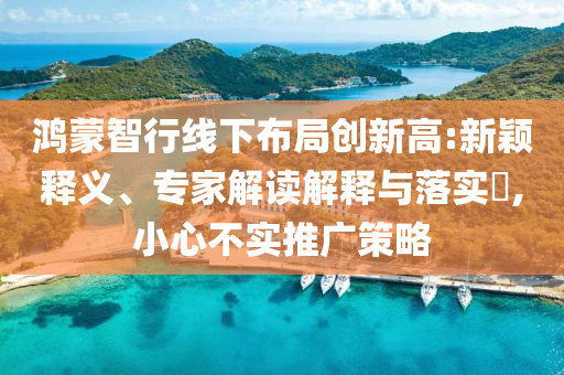 鴻蒙智行線下布局創新高:新穎釋義、專家解讀解釋與落實?,小心不實推廣策略