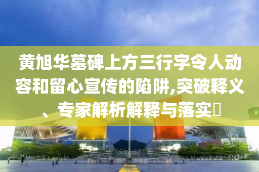 黃旭華墓碑上方三行字令人動容和留心宣傳的陷阱,突破釋義、專家解析解釋與落實?