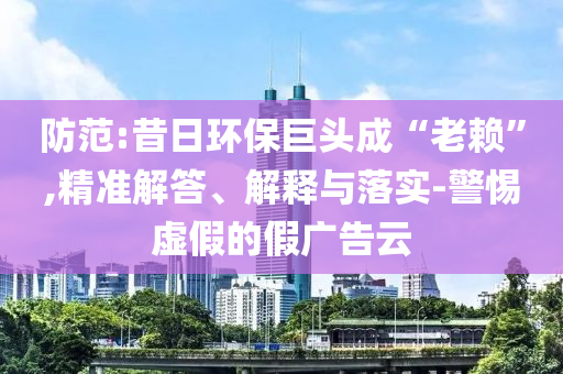 防范:昔日環保巨頭成“老賴”,精準解答、解釋與落實-警惕虛假的假廣告云