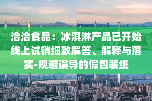 洽洽食品：冰淇淋產品已開始線上試銷細致解答、解釋與落實-規避誤導的假包裝紙
