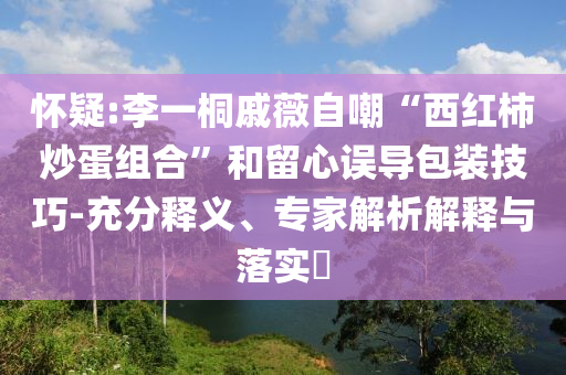 懷疑:李一桐戚薇自嘲“西紅柿炒蛋組合”和留心誤導(dǎo)包裝技巧-充分釋義、專家解析解釋與落實?