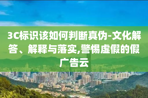 3C標(biāo)識該如何判斷真?zhèn)?文化解答、解釋與落實,警惕虛假的假廣告云