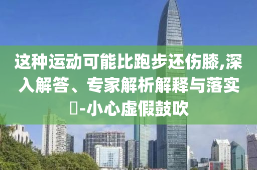 這種運動可能比跑步還傷膝,深入解答、專家解析解釋與落實?-小心虛假鼓吹