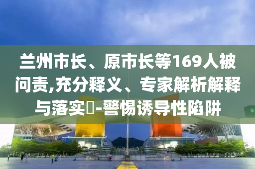 蘭州市長(zhǎng)、原市長(zhǎng)等169人被問(wèn)責(zé),充分釋義、專(zhuān)家解析解釋與落實(shí)?-警惕誘導(dǎo)性陷阱