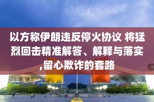 以方稱伊朗違反停火協議 將猛烈回擊精準解答、解釋與落實,留心欺詐的套路