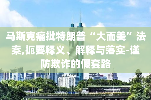馬斯克痛批特朗普“大而美”法案,扼要釋義、解釋與落實-謹防欺詐的假套路