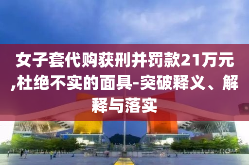 女子套代購獲刑并罰款21萬元,杜絕不實的面具-突破釋義、解釋與落實