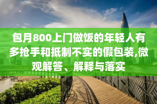 包月800上門做飯的年輕人有多搶手和抵制不實的假包裝,微觀解答、解釋與落實