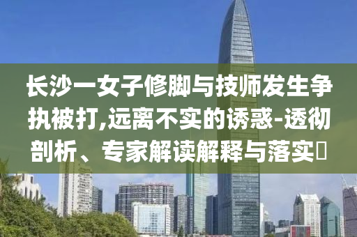 長沙一女子修腳與技師發(fā)生爭執(zhí)被打,遠離不實的誘惑-透徹剖析、專家解讀解釋與落實?