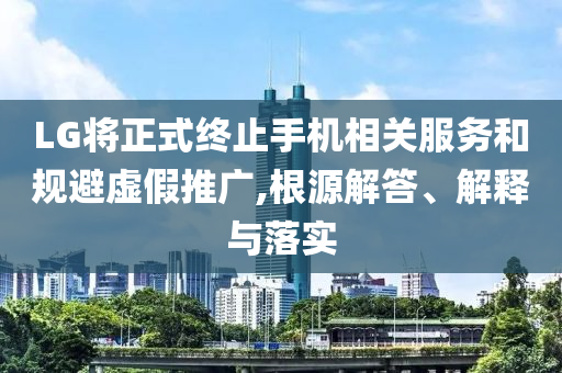LG將正式終止手機相關服務和規(guī)避虛假推廣,根源解答、解釋與落實