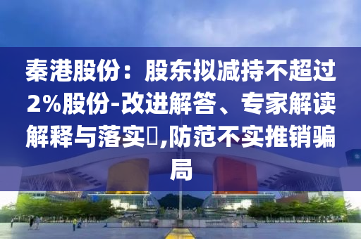 秦港股份：股東擬減持不超過2%股份-改進(jìn)解答、專家解讀解釋與落實(shí)?,防范不實(shí)推銷騙局