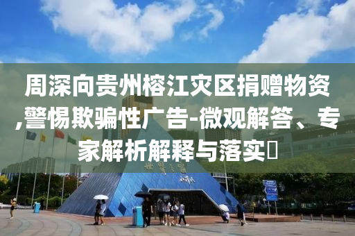 周深向貴州榕江災區(qū)捐贈物資,警惕欺騙性廣告-微觀解答、專家解析解釋與落實?